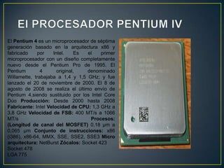 El PROCESADOR PENTIUM IVEl Pentium 4 es un microprocesador de séptima generación basado en la arquitectura x86 y fabricado por Intel. Es el primer microprocesador con un diseño completamente nuevo desde el Pentium Pro de 1995. El Pentium 4 original, denominado Willamette, trabajaba a 1,4 y 1,5 GHz; y fue lanzado el 20 de noviembre de 2000. El 8 de agosto de 2008 se realiza el último envío de Pentium 4,siendo sustituido por los Intel Core Dúo Producción: Desde 2000 hasta 2008 Fabricante: Intel Velocidad de CPU: 1,3 GHz a 3,8 GHz Velocidad de FSB: 400 MT/s a 1066 MT/s Procesos:(Longitud de canal del MOSFET) 0,18 µm a 0,065 µm Conjunto de instrucciones: x86 (i386), x86-64, MMX, SSE, SSE2, SSE3 Micro arquitectura: NetBurst Zócalos: Socket 423 Socket 478 LGA 775 