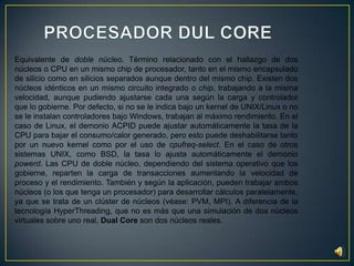 PROCESADOR DUL COREEquivalente de doble núcleo. Término relacionado con el hallazgo de dos núcleos o CPU en un mismo chip de procesador, tanto en el mismo encapsulado de silicio como en silicios separados aunque dentro del mismo chip. Existen dos núcleos idénticos en un mismo circuito integrado o chip, trabajando a la misma velocidad, aunque pudiendo ajustarse cada una según la carga y controlador que lo gobierne. Por defecto, si no se le indica bajo un kernel de UNIX/Linux o no se le instalan controladores bajo Windows, trabajan al máximo rendimiento. En el caso de Linux, el demonio ACPID puede ajustar automáticamente la tasa de la CPU para bajar el consumo/calor generado, pero esto puede deshabilitarse tanto por un nuevo kernel como por el uso de cpufreq-select. En el caso de otros sistemas UNIX, como BSD, la tasa lo ajusta automáticamente el demonio powerd. Las CPU de doble núcleo, dependiendo del sistema operativo que los gobierne, reparten la carga de transacciones aumentando la velocidad de proceso y el rendimiento. También y según la aplicación, pueden trabajar ambos núcleos (o los que tenga un procesador) para desarrollar cálculos paralelamente, ya que se trata de un clúster de núcleos (véase: PVM, MPI). A diferencia de la tecnología HyperThreading, que no es más que una simulación de dos núcleos virtuales sobre uno real, Dual Core son dos núcleos reales.