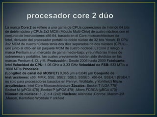 procesador core 2 dúoLa marca Core 2 se refiere a una gama de CPUs comerciales de Intel de 64 bits de doble núcleo y CPUs 2x2 MCM (Módulo Multi-Chip) de cuatro núcleos con el conjunto de instrucciones x86-64, basado en el Core microarchitecture de Intel, derivado del procesador portátil de doble núcleo de 32 bits Yonah. El CPU 2x2 MCM de cuatro núcleos tenía dos diez separados de dos núcleos (CPUs) -uno junto al otro- en un paquete MCM de cuatro núcleos. El Core 2 relegó la marca Pentium a un mercado de gama medio-bajo, y reunificó las líneas de sobremesa y portátiles, las cuales previamente habían sido divididas en las marcas Pentium 4, D, y M. Producción: Desde 2006 hasta 2009 Fabricante: Intel Velocidad de CPU: 1,06 GHz a 3,33 GHz Velocidad de FSB: 533 MT/s a 1600 MT/s Procesos:(Longitud de canal del MOSFET) 0,065 µm a 0,045 µm Conjunto de instrucciones: x86, MMX, SSE, SSE2, SSE3, SSSE3, x86-64, SSE4.1 (SSE4.1 es solo para procesadores basados en Penryn, Wolfdale, y Yorkfield) Micro arquitectura: Intel Core Microarchitecture Zócalos: Socket T (LGA 775) Socket M (µPGA 478) ,Socket P (µPGA 478) ,Micro-FCBGA (µBGA 479) Número de núcleos: 1, 2, o 4 (2x2) Núcleos: Allendale ,Conroe ,Merom-2M ,Merom, Kentsfield Wolfdale Y orkfield 