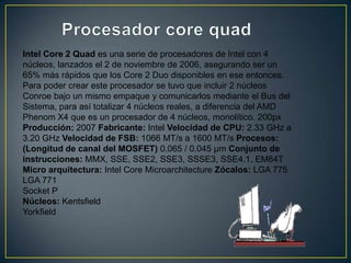 Procesador core quadIntel Core 2 Quad es una serie de procesadores de Intel con 4 núcleos, lanzados el 2 de noviembre de 2006, asegurando ser un 65% más rápidos que los Core 2 Duo disponibles en ese entonces. Para poder crear este procesador se tuvo que incluir 2 núcleos Conroe bajo un mismo empaque y comunicarlos mediante el Bus del Sistema, para así totalizar 4 núcleos reales, a diferencia del AMD Phenom X4 que es un procesador de 4 núcleos, monolítico. 200pxProducción: 2007 Fabricante: Intel Velocidad de CPU: 2.33 GHz a 3.20 GHz Velocidad de FSB: 1066 MT/s a 1600 MT/s Procesos:(Longitud de canal del MOSFET) 0.065 / 0.045 µm Conjunto de instrucciones: MMX, SSE, SSE2, SSE3, SSSE3, SSE4.1, EM64T Micro arquitectura: Intel Core Microarchitecture Zócalos: LGA 775 LGA 771 Socket P Núcleos: Kentsfield Yorkfield 
