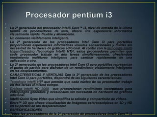 eProcesador pentium i3.La 2ª generación del procesador Intel® Core™ i3, nivel de entrada de la última familia de procesadores de Intel, ofrece una experiencia informática visualmente rápida, flexible y absorbente.Un comienzo visiblemente inteligente.La 2ª generación de los procesadores Intel Core i3 para portátiles proporcionan experiencias informáticas visuales sensacionales y fluidas sin necesidad de hardware de gráficos adicional. Al contar con la tecnología Intel® Hyper-Threading (tecnología Intel® HT)Δ, estos procesadores permiten que cada procesador trabaje en dos tareas simultáneamente, ofreciéndole rendimiento multitarea inteligente para cambiar rápidamente de una aplicación a otra.La 2ª generación de los procesadores Intel Core i3 para portátiles representan el punto de partida para disfrutar de un rendimiento visiblemente inteligente en los desplazamientos.CARACTERÍSTICAS Y VENTAJAS Con la 2ª generación de los procesadores Intel Core i3 para portátiles, dispondrá de las siguientes características:Tecnología Intel® HTΔ que permite que cada núcleo de su procesador trabaje en dos tareas al mismo tiempo.Gráficos Intel® HD 3000  que proporcionan rendimiento incorporado para videojuegos generales y ocasionales sin necesidad de hardware de gráficos adicional.Intel® Quick Sync Video que simplifica la edición y compartición de vídeos.Entre™ 3D que ofrece visualización de imágenes estereoscópicas en 3D y HD en su portátil en los desplazamientoESPECIFICACIONESTodos los procesadores de la 2ª generación de procesadores Intel® Core™ i3 incluyen:Tecnología Intel® HTΔGráficos Intel® HD 3000 Intel® Quick Sync Video