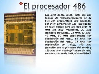 El procesador 486  Los Intel 80486 (i486, 486) son una familia de microprocesadores de 32 bits con arquitectura x86 diseñados por Intel Corporación Las velocidades de reloj típicas para los i486 eran 16 MHz (no muy frecuente), 20 MHz (tampoco frecuente), 25 MHz, 33 MHz, 40 MHz, 50 MHz (típicamente con duplicación del reloj), 66 MHz (con duplicación del reloj), 75 MHz (con triplicación del reloj), 100 MHz (también con triplicación del reloj) y 120 MHz (con cuadruplicación de reloj en una variante de AMD, el Am486-DX5 