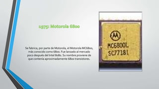 Se fabrica, por parte de Motorola, el Motorola MC6800,
más conocido como 6800. Fue lanzado al mercado
poco después del Intel 8080. Su nombre proviene de
que contenía aproximadamente 6800 transistores.
 