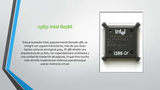 Este procesador Intel, popularmente llamado 386, se
integró con 275000 transistores, más de 100 veces
tantos como en el original 4004. El 386 añadió una
arquitectura de 32 bits, con capacidad para multitarea y
una unidad de traslación de páginas, lo que hizo mucho
más sencillo implementar sistemas operativosque
usaran memoria virtual.
 