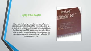 El procesador Intel 486 fue el primero en ofrecer un
coprocesador matemático o FPU integrado; con él que
se aceleraron notablemente las operaciones de cálculo.
Usando una unidad FPU las operaciones matemáticas
más complejas son realizadas por el coprocesador de
manera prácticamente independiente a la función del
procesador principal.
 