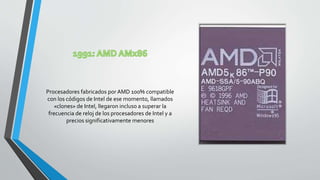 Procesadores fabricados por AMD 100% compatible
con los códigos de Intel de ese momento, llamados
«clones» de Intel, llegaron incluso a superar la
frecuencia de reloj de los procesadores de Intel y a
precios significativamente menores
 