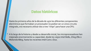 • Hasta los primeros años de la década de 1970 los diferentes componentes
electrónicos que formaban un procesador no podían ser un único circuito
integrado, era necesario utilizar dos o tres "chips" para hacer una CPU.
• A lo largo de la historia y desde su desarrollo inicial, los microprocesadores han
mejorado enormemente su capacidad, desde los viejos Intel 8080, Zilog Z80 o
Motorola 6809, hasta los recientes Intel Core 2 Duo.
 