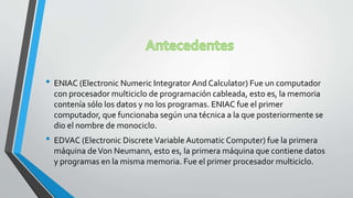 • ENIAC (Electronic Numeric Integrator And Calculator) Fue un computador
con procesador multiciclo de programación cableada, esto es, la memoria
contenía sólo los datos y no los programas. ENIAC fue el primer
computador, que funcionaba según una técnica a la que posteriormente se
dio el nombre de monociclo.
• EDVAC (Electronic DiscreteVariable Automatic Computer) fue la primera
máquina deVon Neumann, esto es, la primera máquina que contiene datos
y programas en la misma memoria. Fue el primer procesador multiciclo.
 