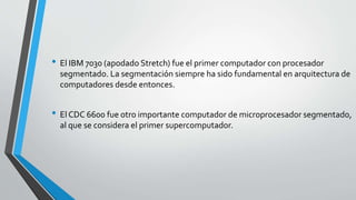 • El IBM 7030 (apodado Stretch) fue el primer computador con procesador
segmentado. La segmentación siempre ha sido fundamental en arquitectura de
computadores desde entonces.
• El CDC 6600 fue otro importante computador de microprocesador segmentado,
al que se considera el primer supercomputador.
 