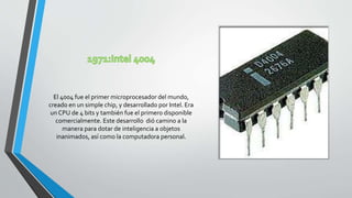 El 4004 fue el primer microprocesador del mundo,
creado en un simple chip, y desarrollado por Intel. Era
un CPU de 4 bits y también fue el primero disponible
comercialmente. Este desarrollo dió camino a la
manera para dotar de inteligencia a objetos
inanimados, así como la computadora personal.
 