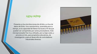 Presenta un bus de direcciones de 16 bits y un bus de
datos de 8 bits. Una característica, avanzada para su
tiempo, es la capacidad de liberar los buses a fin de que
puedan ser compartidos por varios procesadores. Este
microprocesador fue muy utilizado, por su bajo costo, y
provisto en kits, para propósitos educativos, de
investigación y para el desarrollo de controladores
industriales diversos.
 