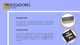 PROCESADORES
EVOLUCION
Intel 8086 (1978)
Este fue el primer procesador de Intel de 16 bit siendo también
los primeros de la arquitectura x86. Podemos hablar de este
procesador como el tatarabuelo de los que tenemos actualmente en
nuestros ordenadores.
Intel 80286 (1982)
Fue el primer procesador de Intel, que podía ejecutar todo el software
escrito de sus predecesores. Los avances de integración que
permitieron agregar una gran cantidad de componentes periféricos
en el interior del 80186 / 80188, se utilizaron en el 80286 para hacer
un microprocesador que soporte nuevas capacidades, como la
multitarea.
 