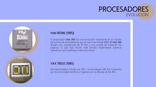 PROCESADORES
EVOLUCION
Intel 80386 (1985)
El procesador Intel 386 fue una evolución importante en el mundo
de la línea de procesadores que se remonta al Intel 8008, El Intel 386
añadió una arquitectura de 32 bits y una unidad de traslación de
páginas, lo que hizo mucho más sencillo implementar sistemas
operativos que emplearan memoria virtual.
VAX 78032 (1985)
Microprocesador creado por DEC. La tecnología VAX fue la favorita
por la comunidad científica e ingeniera en la década de los 80’s.
 