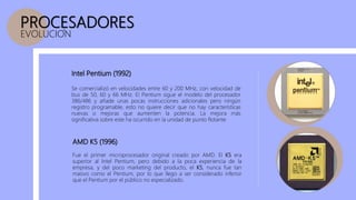 PROCESADORES
EVOLUCION
AMD K5 (1996)
Fue el primer microprocesador original creado por AMD. El K5 era
superior al Intel Pentium, pero debido a la poca experiencia de la
empresa, y del poco marketing del producto, el K5, nunca fue tan
masivo como el Pentium, por lo que llego a ser considerado inferior
que el Pentium por el público no especializado.
Intel Pentium (1992)
Se comercializó en velocidades entre 60 y 200 MHz, con velocidad de
bus de 50, 60 y 66 MHz. El Pentium sigue el modelo del procesador
386/486 y añade unas pocas instrucciones adicionales pero ningún
registro programable, esto no quiere decir que no hay características
nuevas o mejoras que aumenten la potencia. La mejora más
significativa sobre este ha ocurrido en la unidad de punto flotante
 