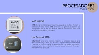 PROCESADORES
EVOLUCION
AMD K6 (1996)
El K6 al fin presento competencia a Intel, estando al nivel del Pentium II,
pero con un costo menor. El K6 contó con una gama que va desde los
166 hasta los más de 500 Mhz y con el juego de instrucciones MMX, que
ya se han convertido en estándares.
Intel Pentium II (1997)
El Pentium II tenía como objetivo mejorar a su antecesor respecto a la
ejecución de códigos de 16 bits, añadir el conjunto de instrucciones MMX
y eliminar la memoria caché de segundo nivel del núcleo procesador.
Gracias a este nuevo diseño, el usuario puede compartir fotos por
internet, música, textos, etc.
 