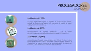 PROCESADORES
EVOLUCION
Intel Pentium III (1999)
Su mayor objetivo fue mejorar los aspectos de navegación por internet,
mejorar la resolución de gráficos 3D, mejorando la calidad de video,
audio y reconocimiento de voz.
Intel Pentium 4 (2000)
microprocesador de séptima generación, Fue el primer
microprocesador, en ser desarrollado de cero, desde el Pentium Pro.
AMD Athlon XP (2001)
microprocesador lanzado para competir con el Intel Pentium 4, que
había dejado de lado al AMD Athlon K7. Entre las mejoras respecto al
Thunderbird se puede mencionar la pre-recuperación de datos por
hardware, y el aumento de las entradas TLB, de 24 a 32.
 