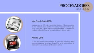 PROCESADORES
Intel Core 2 Quad (2007)
AMD FX (2011)
EVOLUCION
Es una serie de microprocesadores de gama alta hecha por AMD
para computadoras personales. Esta afirma ser la primera línea de
procesadores de escritorio con 8 núcleos nativos.
Aseguran ser un 65% más rápidos que los Core 2 Duo disponibles
en ese entonces. Para poder crear este procesador se tuvo que
incluir 2 núcleos Conroe bajo un mismo empaque y comunicarlos
mediante el Bus del Sistema, para así totalizar 4 núcleos reales.
 