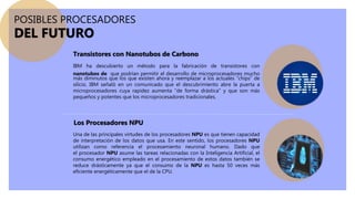 IBM ha descubierto un método para la fabricación de transistores con
nanotubos de que podrían permitir el desarrollo de microprocesadores mucho
más diminutos que los que existen ahora y reemplazar a los actuales “chips” de
silicio. IBM señaló en un comunicado que el descubrimiento abre la puerta a
microprocesadores cuya rapidez aumenta “de forma drástica” y que son más
pequeños y potentes que los microprocesadores tradicionales.
Una de las principales virtudes de los procesadores NPU es que tienen capacidad
de interpretación de los datos que usa. En este sentido, los procesadores NPU
utilizan como referencia el procesamiento neuronal humano. Dado que
el procesador NPU asume las tareas relacionadas con la Inteligencia Artificial, el
consumo energético empleado en el procesamiento de estos datos también se
reduce drásticamente ya que el consumo de la NPU es hasta 50 veces más
eficiente energéticamente que el de la CPU.
POSIBLES PROCESADORES
DEL FUTURO
Transistores con Nanotubos de Carbono
Los Procesadores NPU
 