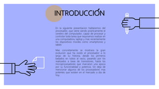 INTRODUCCION
En la siguiente presentacion hablaremos del
procesador, que viene siendo practicamente el
cerebro del computador, capaz de procesar y
controlar toda tarea que requiramos realizar en
una computadora, laptop y mas recientemente
los dispositivos moviles como smartphones y
tablet.
Mas concretamente se mostrara la gran
evolucion que ha vivido el procesador a lo
largo de su historia, desde los primeros
basados en tubos al vacio, pasando por los
realizados a base de transistores, hasta los
microprocesadores que marcaron una epoca
por su funcionalidad y potencia. Sin deja de
mencionar algunos de los procesadores mas
potentes que existen en el mercado a dia de
hoy.
 