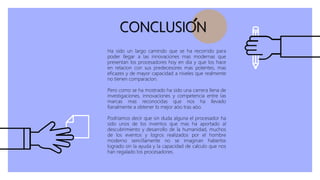 CONCLUSION
Ha sido un largo camindo que se ha recorrido para
poder llegar a las innovaciones mas modernas que
presentan los procesadores hoy en dia y que los hace
en relacion con sus predecesores mas potentes, mas
eficazes y de mayor capacidad a niveles que realmente
no tienen comparacion.
Pero como se ha mostrado ha sido una carrera llena de
investigaciones, innovaciones y competencia entre las
marcas mas reconocidas que nos ha llevado
fianalmente a obtener lo mejor aòo tras aòo.
Podriamos decir que sin duda alguna el procesador ha
sido unos de los inventos que mas ha aportado al
descubrimiento y desarrollo de la humanidad, muchos
de los eventos y logros realizados por el hombre
moderno sencillamente no se imaginan haberlos
logrado sin la ayuda y la capacidad de calculo que nos
han regalado los procesadores.
 