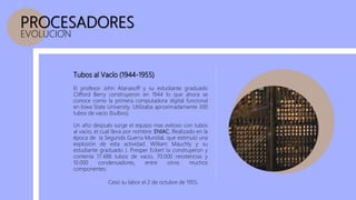 PROCESADORES
EVOLUCION
Tubos al Vacío (1944-1955)
Un año después surge el equipo mas exitoso con tubos
al vacio, el cual lleva por nombre: ENIAC. Realizado en la
época de la Segunda Guerra Mundial, que estimuló una
explosión de esta actividad. William Mauchly y su
estudiante graduado J. Presper Eckert la construyeron y
contenía 17.488 tubos de vacío, 70.000 resistencias y
10.000 condensadores, entre otros muchos
componentes.
El profesor John Atanasoff y su estudiante graduado
Clifford Berry construyeron en 1944 lo que ahora se
conoce como la primera computadora digital funcional
en Iowa State University. Utilizaba aproximadamente 300
tubos de vacío (bulbos).
Cesó su labor el 2 de octubre de 1955.
 