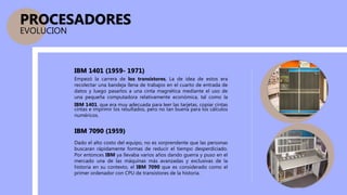 Empezó la carrera de los transistores, La de idea de estos era
recolectar una bandeja llena de trabajos en el cuarto de entrada de
datos y luego pasarlos a una cinta magnética mediante el uso de
una pequeña computadora relativamente económica, tal como la
IBM 1401, que era muy adecuada para leer las tarjetas, copiar cintas
cintas e imprimir los resultados, pero no tan buena para los cálculos
numéricos.
Dado el alto costo del equipo, no es sorprendente que las personas
buscaran rápidamente formas de reducir el tiempo desperdiciado.
Por entonces IBM ya llevaba varios años dando guerra y puso en el
mercado una de las máquinas más avanzadas y exclusivas de la
historia en su contexto, el IBM 7090 que es considerado como el
primer ordenador con CPU de transistores de la historia.
PROCESADORES
EVOLUCION
IBM 1401 (1959- 1971)
IBM 7090 (1959)
 
