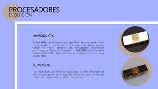 PROCESADORES
EVOLUCION
Intel 8080 (1974)
Fue desarrollado por National Conductors. Lo más destacado de
este microprocesador es la capacidad de liberar buses, a fin de que
puedan ser compartidos por varios procesadores.
SC/MP (1974)
El Intel 8080 fue el sucesor del Intel 8008, esto se debía a que
era compatible a nivel fuente en el lenguaje ensamblador porque
usaban el mismo conjunto de instrucciones desarrollado
por ”Computer Terminal Corporation”. Intel 8080 que alcanzaba
una velocidad 2 MHz. Fue el corazón de ordenadores míticos como
el Altair 8800.
 
