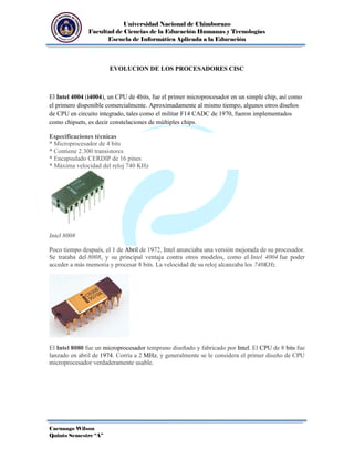Universidad Nacional de Chimborazo
Facultad de Ciencias de la Educación Humanas y Tecnologías
Escuela de Informática Aplicada a la Educación

EVOLUCION DE LOS PROCESADORES CISC

El Intel 4004 (i4004), un CPU de 4bits, fue el primer microprocesador en un simple chip, así como
el primero disponible comercialmente. Aproximadamente al mismo tiempo, algunos otros diseños
de CPU en circuito integrado, tales como el militar F14 CADC de 1970, fueron implementados
como chipsets, es decir constelaciones de múltiples chips.
Especificaciones técnicas
* Microprocesador de 4 bits
* Contiene 2.300 transistores
* Encapsulado CERDIP de 16 pines
* Máxima velocidad del reloj 740 KHz

Intel 8008
Poco tiempo después, el 1 de Abril de 1972, Intel anunciaba una versión mejorada de su procesador.
Se trataba del 8008, y su principal ventaja contra otros modelos, como el Intel 4004 fue poder
acceder a más memoria y procesar 8 bits. La velocidad de su reloj alcanzaba los 740KHz.

El Intel 8080 fue un microprocesador temprano diseñado y fabricado por Intel. El CPU de 8 bits fue
lanzado en abril de 1974. Corría a 2 MHz, y generalmente se le considera el primer diseño de CPU
microprocesador verdaderamente usable.

Cacuango Wilson
Quinto Semestre “A”

 