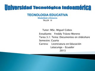 Tutor: MSc. Miguel Cobos
Estudiante: Freddy Trávez Moreno
Tarea 3.1: Tema: Documentos en slideshare
Semestre: Cuarto
Carrera: Licenciatura en Educación
Latacunga – Ecuador
2013
TECNOLOGIA EDUCATIVA
Modalidad a Distancia
TALLER III
 