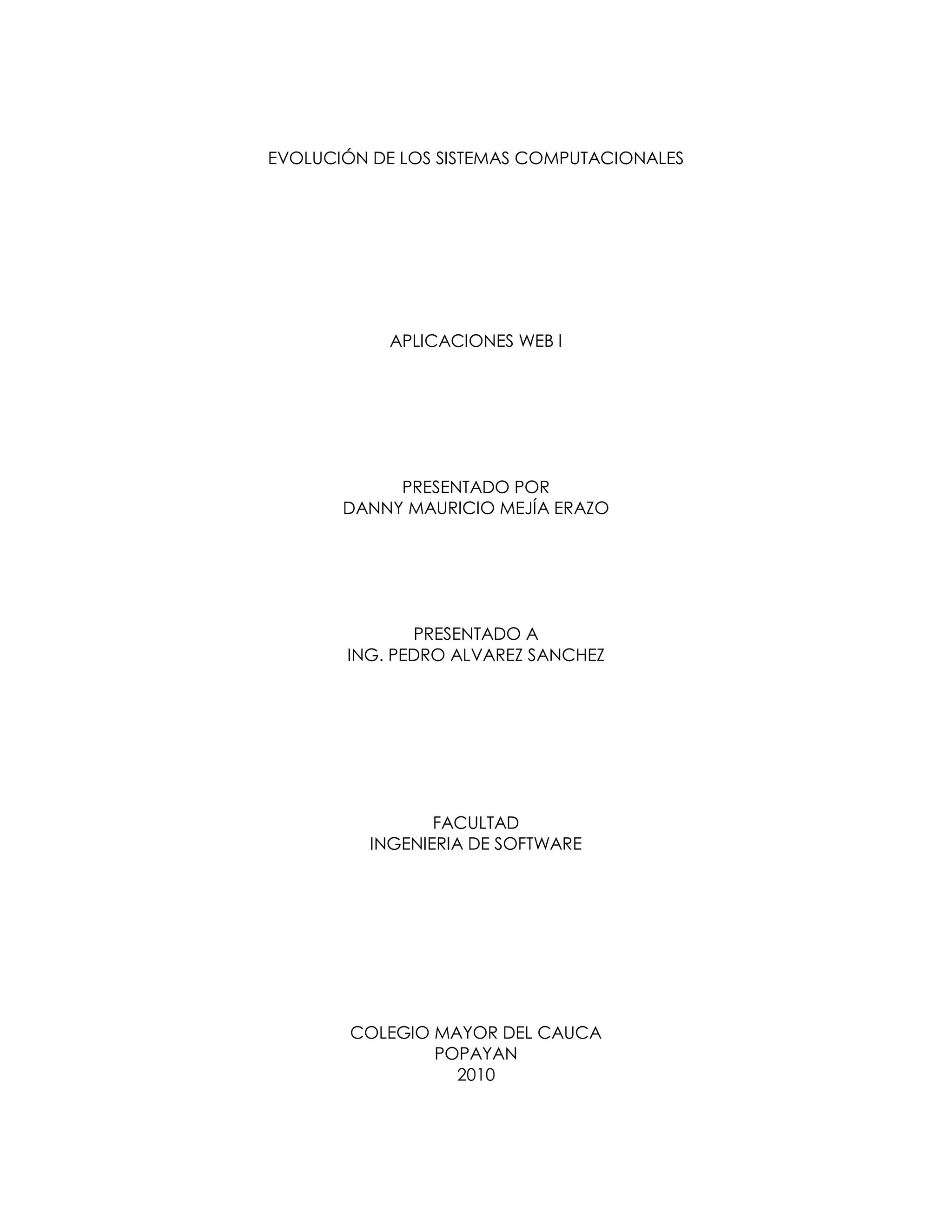 EVOLUCIÓN DE LOS SISTEMAS COMPUTACIONALES <br />APLICACIONES WEB I<br />PRESENTADO POR<br />DANNY MAURICIO MEJÍA ERAZO<br />PRESENTADO A<br />ING. PEDRO ALVAREZ SANCHEZ<br />FACULTAD<br />INGENIERIA DE SOFTWARE<br />COLEGIO MAYOR DEL CAUCA<br />POPAYAN <br />2010<br />TABLA DE CONTENIDO<br />MAINFRAME<br />GENERALIDADES<br />ANTECEDENTES  <br />EL MODELO CLIENTE/SERVIDOR <br />CLIENTE/SERVIDOR <br />SERVIDOR <br />FTP - PROTOCOLO DE TRANSFERENCIA DE ARCHIVOS<br />SISTEMAS DISTRIBUIDOS <br />MAINFRAME<br />1.1 GENERALIDADES <br />También conocido como computadora central es una computadora grande, potente y costosa. Es usada principalmente por grandes compañías para el procesamiento de grandes cantidades de datos; por ejemplo, para el procesamiento de transacciones bancarias.<br />La capacidad de un mainframe se define por:<br />la velocidad de su unidad central de proceso (CPU) y también por su gran memoria interna.<br />Su gran capacidad de almacenamiento.<br />Sus resultados en los dispositivos de entrada y salida, es decir, transacciones rápidas y confiables.<br />La alta calidad de su ingeniería interna tiene como consecuencia una alta fiabilidad.<br />Un mainframe puede funcionar durante años sin problemas ni interrupciones y las reparaciones del mismo pueden ser realizadas mientras está funcionando. <br />Los mainframes soportan miles de usuarios de manera simultánea que se conectan mediante un terminal como el centro de operaciones de muchos terminales virtuales, puede ofrecer la potencia necesaria para que dichas computadoras operen de manera eficiente, pero también la flexibilidad de las redes de computadoras personales.<br />Actualmente, las computadoras centrales de IBM dominan el mercado, junto con Hitachi, Amdahl y Fujitsu. Los precios suelen ser de varios cientos de miles de dólares.<br />ANTECEDENTES  <br />Muchos fabricantes producían mainframes o computadoras centrales en los sesenta y los setenta, algunos de estos son: <br />IBM, Burroughs, Control Data, General Electric, Honeywell, NCR, RCA, Univac, AT&T, UNISYS.<br />Con el pasar del tiempo las empresas se dieron cuenta de que los servidores basados en diseños de microcomputadores de menor costo se podían instalar con un costo mucho menor y ofrecer a los usuarios locales un mayor control de sus propios sistemas, además que podían reemplazar los terminales convencionales de aquella época por las computadoras personales. <br />En la década de los 90 las empresas encontraron nuevos usos para sus mainframes, ahora podían ofrecer servidores web con menos costos administrativos.<br />Otro factor que aumentó  el uso de computadoras centrales fue el desarrollo del sistema operativo GNU/Linux, que es capaz de ejecutarse en muchos sistemas de computadores centrales diferentes. Esto permitió a los mainframes aprovecharse de la experiencia en programación colectiva de las comunidades.<br />EL MODELO CLIENTE/SERVIDOR<br />2.1 CLIENTE/SERVIDOR <br />Cuando la gente intenta acceder a información desde cualquier dispositivo, ya sean un computador portátil, un PDA, teléfono celular o cualquier otro dispositivo conectado a la red, los datos no están físicamente almacenados en estos dispositivos, por esto se debe solicitar al dispositivo que contiene los datos, permiso para acceder a esa información.<br />En el modelo cliente‐servidor, el dispositivo que solicita información se denomina cliente y el dispositivo que responde a la solicitud se denomina servidor. El cliente comienza el intercambio solicitando los datos al servidor, que responde enviando uno o más datos al cliente. <br />Un ejemplo de una red cliente/servidor es un ambiente corporativo donde los empleados utilizan un servidor de e‐mail de la empresa para enviar, recibir y almacenar e‐mails. El cliente de correo electrónico en el computador emite una solicitud al servidor de e‐mail para un mensaje. El servidor responde enviando el e‐mail  que solicito el cliente.<br />Los datos se describen como un flujo del servidor al cliente, algunos datos siempre fluyen del cliente al servidor, pero el flujo de datos puede ser el mismo en ambas direcciones. Por ejemplo, un cliente puede transferir un archivo al servidor con el fin de almacenarlo. La transferencia de datos de un cliente a un servidor se conoce como subida y la de los datos de un servidor a un cliente, descarga.<br />SERVIDOR <br />En redes, cualquier dispositivo que responde a una solicitud de aplicaciones de un cliente funciona como un servidor. Un servidor generalmente es una computadora que contiene información para compartir con muchos sistemas y clientes. Por ejemplo, páginas Web, documentos, bases de datos, imágenes, archivos de audio y vídeo pueden almacenarse en un servidor y enviarse a los clientes que lo solicitan. <br />Algunos servidores pueden requerir validación de la información que el cliente solicita para verificar si el usuario tiene permiso para acceder a los datos solicitados o para realizar una operación en particular. Estos servidores deben contar con una lista de cuentas de usuarios y permisos. <br />En la siguiente lista hay algunos tipos comunes de servidores:<br />Servidor de archivo: es el que almacena varios tipos de archivos y los distribuye a otros clientes en la red.<br />Servidor de impresiones: controla una o más impresoras y acepta trabajos de impresión de otros clientes de la red, poniendo en cola los trabajos de impresión (aunque también puede cambiar la prioridad de las diferentes impresiones), y realizando la mayoría o todas las otras funciones que en un sitio de trabajo se realizaría para lograr una tarea de impresión si la impresora fuera conectada directamente con el puerto de impresora del sitio de trabajo.<br />Servidor de correo: almacena, envía, recibe, enruta y realiza otras operaciones relacionadas con email para los clientes de la red.<br />Servidor de fax: almacena, envía, recibe, enruta y realiza otras funciones necesarias para la transmisión, la recepción y la distribución apropiadas de los fax.<br />Servidor de la telefonía: realiza funciones relacionadas con la telefonía, como es la de contestador automático, realizando las funciones de un sistema interactivo para la respuesta de la voz, almacenando los mensajes de voz, encaminando las llamadas y controlando también la red o el Internet, p. ej., la entrada excesiva de la voz sobre IP (VoIP), etc.<br />Servidor del acceso remoto (RAS): controla las líneas de módem de los monitores u otros canales de comunicación de la red para que las peticiones conecten con la red de una posición remota, responde llamadas telefónicas entrantes o reconoce la petición de la red y realiza la autentificación necesaria y otros procedimientos necesarios para registrar a un usuario en la red.<br />Servidor de uso: realiza la parte lógica de la informática o del negocio de un uso del cliente, aceptando las instrucciones para que se realicen las operaciones de un sitio de trabajo y sirviendo los resultados a su vez al sitio de trabajo, mientras que el sitio de trabajo realiza el interfaz operador o la porción del GUI del proceso (es decir, la lógica de la presentación) que se requiere para trabajar correctamente.<br />Servidor web: almacena documentos HTML, imágenes, archivos de texto, escrituras, y demás material Web compuesto por datos (conocidos colectivamente como contenido), y distribuye este contenido a clientes que la piden en la red.<br />Servidor de Base de Datos (database server): provee servicios de base de datos a otros programas u otras computadoras, como es definido por el modelo cliente-servidor. También puede hacer referencia a aquellas computadoras (servidores) dedicadas a ejecutar esos programas, prestando el servicio.<br />FTP - PROTOCOLO DE TRANSFERENCIA DE ARCHIVOS<br />El protocolo de transferencia de archivos FTP es un protocolo comúnmente utilizado. El FTP se desarrolló para permitir las transferencias de archivos entre un cliente y un servidor. Un cliente FTP es una aplicación que se ejecuta en un computador y se utiliza para  cargar y descargar archivos desde un servidor.<br />Para continuar, hay que mencionar que existe un protocolo, quizá uno de los mas importantes, llamado protocolo de control de transmisión TCP; este protocolo garantiza que los datos serán entregados a su destino sin errores y en el mismo orden en que se transmitieron. También utiliza un elemento para distinguir aplicaciones dentro de una máquina, a través del concepto de puerto.<br />Para transferir los archivos de forma exitosa, el FTP requiere de dos conexiones entre cliente y servidor: una para comandos y respuestas, otra para la transferencia real de archivos.<br />El cliente establece la primera conexión con el servidor en TCP puerto 21. Esta conexión se utiliza para controlar el tráfico. El cliente establece la segunda conexión con el servidor en TCP puerto 20. Esta conexión es para la transferencia real de archivos y es creada cada vez que se transfiere un archivo. <br />La transferencia de archivos puede producirse en ambas direcciones. De acuerdo al comando enviado a través de la conexión de control el cliente puede descargar un archivo desde el servidor o el cliente puede subir un archivo en el servidor.<br />SISTEMAS DISTRIBUIDOS <br />Los sistemas distribuidos son un nuevo modelo para resolver problemas de comunicación masiva utilizando un gran número de computadores organizados en racimos que forman parte de una infraestructura de telecomunicaciones distribuida.<br />La computación distribuida ha sido diseñada para resolver problemas demasiado grandes para cualquier mainframe, por lo tanto, los sistemas distribuidos trabajan en un entorno multiusuario.<br />Un sistema distribuido se define como una colección de computadores separados físicamente y conectados entre sí por una red de comunicaciones distribuida; cada computador posee sus componentes de hardware y software que el usuario percibe como un solo sistema (no necesita saber qué cosas están y en qué máquinas). El usuario accede a  recursos remotos de la misma manera en que accede a recursos locales.<br />Los sistemas distribuidos deben ser muy confiables, ya que si un componente del sistema presenta fallas otro componente debe de ser capaz de reemplazarlo, esto se denomina Tolerancia a Fallos.<br />El tamaño de un sistema distribuido puede ser muy variado, ya sean decenas de hosts (red de área local), centenas de hosts (red de área metropolitana), y miles o millones de hosts (Internet).<br />