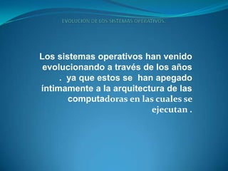 EVOLUCION DE LOS SISTEMAS OPERATIVOS. Los sistemas operativos han venido evolucionando a través de los años .  ya que estos se  han apegado íntimamente a la arquitectura de las computadoras en las cuales se ejecutan . 