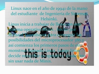 Linux nace en el año de 19941 de la mano del estudiante  de Ingeniería de Sistemas Helsinki.Linus inicia a trabajar de lleno con este sistema operativo Minix , hecho por Richard Tanenbaum para conseguir las posibilidades del microprocesador 386 y así comienza los primeros pasos de este monstruo llamado Linux. Luego linus decide reescribir su operativo  desde cero, sin usar nada de Minix. 