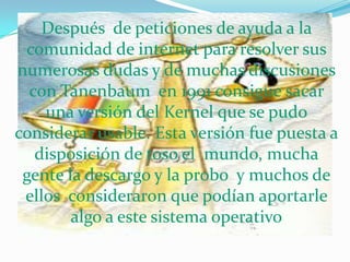 Después  de peticiones de ayuda a la comunidad de internet para resolver sus numerosas dudas y de muchas discusiones con Tanenbaum  en 1991 consigue sacar una versión del Kernel que se pudo considerar usable. Esta versión fue puesta a disposición de toso el  mundo, mucha gente la descargo y la probo  y muchos de ellos  consideraron que podían aportarle algo a este sistema operativo