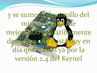 y se sumo al desarrollo del mismo. Linux fue  mejorando paulatinamente desde ese año hasta hoy en día que vamos ya por la versión 2.4 del Kernel