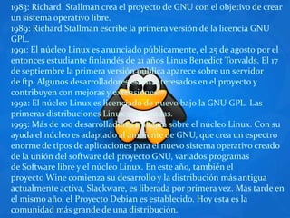 1983: Richard  Stallman crea el proyecto de GNU con el objetivo de crear un sistema operativo libre.1989: Richard Stallman escribe la primera versión de la licencia GNU GPL.1991: El núcleo Linux es anunciado públicamente, el 25 de agosto por el entonces estudiante finlandés de 21 años Linus Benedict Torvalds. El 17 de septiembre la primera versión pública aparece sobre un servidor de ftp. Algunos desarrolladores están interesados en el proyecto y contribuyen con mejoras y extensiones.1992: El núcleo Linux es licenciado de nuevo bajo la GNU GPL. Las primeras distribuciones Linux son creadas.1993: Más de 100 desarrolladores trabajan sobre el núcleo Linux. Con su ayuda el núcleo es adaptado al ambiente de GNU, que crea un espectro enorme de tipos de aplicaciones para el nuevo sistema operativo creado de la unión del software del proyecto GNU, variados programas de Software libre y el núcleo Linux. En este año, también el proyecto Wine comienza su desarrollo y la distribución más antigua actualmente activa, Slackware, es liberada por primera vez. Más tarde en el mismo año, el Proyecto Debian es establecido. Hoy esta es la comunidad más grande de una distribución.