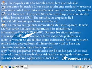 1994: En mayo de este año Torvalds considera que todos los componentes del núcleo Linux están totalmente maduros y presenta la versión 1.0 de Linux. Esta versión está, por primera vez, disponible en la red Internet. El proyecto XFree86 contribuye con una interfaz gráfica de usuario (GUI). En este año, las empresas Red  Hat y SUSE también publican la versión 1.0.1995: En marzo, la siguiente rama estable de Linux aparece, la serie 1.2. Más tarde, Linux es transportado a las plataformas informáticas DEC y SUN SPARC. Durante los años siguientes es transportado a un número cada vez mayor de plataformas.1996: La versión 2.0 del núcleo Linux es liberada. Éste ahora puede servir varios procesadores al mismo tiempo, y así se hace una alternativa seria para muchas empresas.1997: Varios programas propietarios son liberados para Linux en el mercado, como la base de datos Adabas D, el navegador Netscape y las suites de oficina Applixware y StarOffice.
