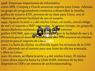 1998: Empresas importantes de informática como IBM, Compaq y Oracle anuncian soporte para Linux. Además, un grupo de programadores comienza a desarrollar la interfaz gráfica de usuario KDE, primera de su clase para Linux, con el objetivo de proveer facilidad de uso al usuario.1999: Aparece la serie 2.2 del núcleo Linux, en enero, con el código de red y el soporte a SMP mejorados. Al mismo tiempo, un grupo de desarrolladores comienza el trabajo sobre el entorno gráfico GNOME, que competirá con KDE por la facilidad de uso y la eficiencia para el usuario. Durante ese año IBM anuncia un extenso proyecto para el soporte de Linux.2000: La Suite de oficina  es ofrecida según los términos de la GNU GPL, abriendo así el camino para una Suite de oficina avanzada, y libre en Linux.2001: En enero, se libera la serie 2.4 del núcleo Linux. El núcleo Linux ahora soporta hasta 64 Gbde RAM, sistemas de 64 bits, dispositivos USB y un sistema de archivosjournaling.