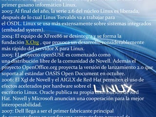 2002: La comunidad OpenOffice.org libera la versión 1.0 de su Suite de oficina homónima. El navegador web libre Mozilla es también liberado. En septiembre, aparece el Slapper -wormr el cual es el primer gusano informático Linux.2003: Al final del año, la serie 2.6 del núcleo Linux es liberada, después de lo cual Linus Torvalds va a trabajar para el OSDL. Linux se usa más extensamente sobre sistemas integrados (embudad system).2004: El equipo de XFree86 se desintegra y se forma la fundación X.Org , que provoca un desarrollo considerablemente más rápido del servidor X para Linux.2005: El proyecto openSUSE es comenzado como una distribución libre de la comunidad de Novell. Además el proyecto OpenOffice.org proyecta la versión de lanzamiento 2.0 que soporta al estándar OASIS Open Document en octubre.2006: El Xgl de Novell y el AIGLX de Red Hat permiten el uso de efectos acelerados por hardware sobre el escritorio Linux. Oracle publica su propia distribución de Red Hat. Novell y Microsoft anuncian una cooperación para la mejor interoperabilidad.2007: Dell llega a ser el primer fabricante principal de computadoras en vender una computadora personal de escritorio con Ubuntu preinstalado.