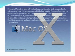 l Sistema Operativo Mac OS no fue la primer interfaz gráfica, pero fue la primera con gran éxito por su accesibilidad de precio. Para aquellos años en el mercado lo que existía era La Xerox Alto con un costo de 32,000 dólares, la Xerox Star costó 16,600 dólares y la Apple Lisa con un precio de 10,000 dólares. El nombre de esta Apple fue un capricho de Steve Jobs por su hija. Este Sistema 1 venía incluido en el primer Macintosh, que tenía un precio de 2,500 dólares.