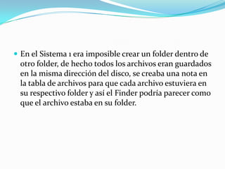 En el Sistema 1 era imposible crear un folder dentro de otro folder, de hecho todos los archivos eran guardados en la misma dirección del disco, se creaba una nota en la tabla de archivos para que cada archivo estuviera en su respectivo folder y así el Finder podría parecer como que el archivo estaba en su folder.