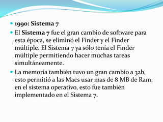 1990: Sistema 7El Sistema 7 fue el gran cambio de software para esta época, se eliminó el Finder y el Finder múltiple. El Sistema 7 ya sólo tenía el Finder múltiple permitiendo hacer muchas tareas simultáneamente.La memoria también tuvo un gran cambio a 32b, esto permitió a las Macs usar mas de 8 MB de Ram, en el sistema operativo, esto fue también implementado en el Sistema 7.