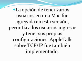 La opción de tener varios usuarios en una Mac fue agregada en esta versión, permitía a los usuarios ingresar y tener sus propias configuraciones. AppleTalk sobre TCP/IP fue también implementado.