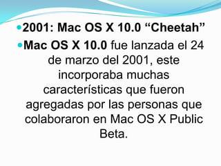 2001: Mac OS X 10.0 “Cheetah”Mac OS X 10.0 fue lanzada el 24 de marzo del 2001, este incorporaba muchas características que fueron agregadas por las personas que colaboraron en Mac OS X Public Beta.