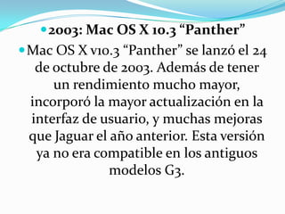 2003: Mac OS X 10.3 “Panther”Mac OS X v10.3 “Panther” se lanzó el 24 de octubre de 2003. Además de tener un rendimiento mucho mayor, incorporó la mayor actualización en la interfaz de usuario, y muchas mejoras que Jaguar el año anterior. Esta versión ya no era compatible en los antiguos modelos G3.