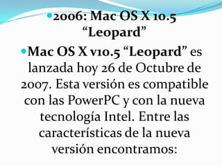 2006: Mac OS X 10.5 “Leopard”Mac OS X v10.5 “Leopard” es lanzada hoy 26 de Octubre de 2007. Esta versión es compatible con las PowerPC y con la nueva tecnología Intel. Entre las características de la nueva versión encontramos: