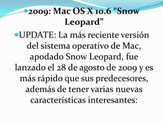 2009: Mac OS X 10.6 “Snow Leopard”UPDATE: La más reciente versión del sistema operativo de Mac, apodado Snow Leopard, fue lanzado el 28 de agosto de 2009 y es más rápido que sus predecesores, además de tener varias nuevas características interesantes: