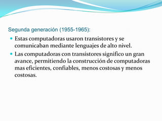 Segunda generación (1955-1965):Estas computadoras usaron transistores y se comunicaban mediante lenguajes de alto nivel.Las computadoras con transistores significo un gran avance, permitiendo la construcción de computadoras mas eficientes, confiables, menos costosas y menos costosas.