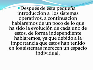 Después de esta pequeña introducción a  los sistemas operativos, a continuación hablaremos de un poco de lo que ha sido la evolución de cada uno de estos, de forma independiente hablaremos, ya que debido a la importancia que estos han tenido en los sistemas merecen un espacio individual.