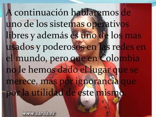 A continuación hablaremos de  uno de los sistemas operativos libres y además es uno de los mas usados y poderosos en las redes en el mundo, pero que en Colombia no le hemos dado el lugar que se merece, mas por ignorancia que por la utilidad de este mismo.