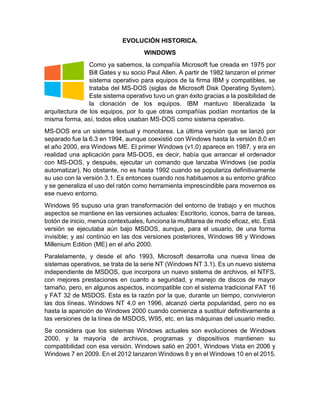 EVOLUCIÓN HISTORICA.
WINDOWS
Como ya sabemos, la compañía Microsoft fue creada en 1975 por
Bill Gates y su socio Paul Allen. A partir de 1982 lanzaron el primer
sistema operativo para equipos de la firma IBM y compatibles, se
trataba del MS-DOS (siglas de Microsoft Disk Operating System).
Este sistema operativo tuvo un gran éxito gracias a la posibilidad de
la clonación de los equipos. IBM mantuvo liberalizada la
arquitectura de los equipos, por lo que otras compañías podían montarlos de la
misma forma, así, todos ellos usaban MS-DOS como sistema operativo.
MS-DOS era un sistema textual y monotarea. La última versión que se lanzó por
separado fue la 6.3 en 1994, aunque coexistió con Windows hasta la versión 8.0 en
el año 2000, era Windows ME. El primer Windows (v1.0) aparece en 1987, y era en
realidad una aplicación para MS-DOS, es decir, había que arrancar el ordenador
con MS-DOS, y después, ejecutar un comando que lanzaba Windows (se podía
automatizar). No obstante, no es hasta 1992 cuando se populariza definitivamente
su uso con la versión 3.1. Es entonces cuando nos habituamos a su entorno gráfico
y se generaliza el uso del ratón como herramienta imprescindible para movernos es
ese nuevo entorno.
Windows 95 supuso una gran transformación del entorno de trabajo y en muchos
aspectos se mantiene en las versiones actuales: Escritorio, iconos, barra de tareas,
botón de inicio, menús contextuales, funciona la multitarea de modo eficaz, etc. Está
versión se ejecutaba aún bajo MSDOS, aunque, para el usuario, de una forma
invisible; y así continúo en las dos versiones posteriores, Windows 98 y Windows
Millenium Edition (ME) en el año 2000.
Paralelamente, y desde el año 1993, Microsoft desarrolla una nueva línea de
sistemas operativos, se trata de la serie NT (Windows NT 3.1). Es un nuevo sistema
independiente de MSDOS, que incorpora un nuevo sistema de archivos, el NTFS,
con mejores prestaciones en cuanto a seguridad, y manejo de discos de mayor
tamaño, pero, en algunos aspectos, incompatible con el sistema tradicional FAT 16
y FAT 32 de MSDOS. Esta es la razón por la que, durante un tiempo, convivieron
las dos líneas. Windows NT 4.0 en 1996, alcanzó cierta popularidad, pero no es
hasta la aparición de Windows 2000 cuando comienza a sustituir definitivamente a
las versiones de la línea de MSDOS, W95, etc. en las máquinas del usuario medio.
Se considera que los sistemas Windows actuales son evoluciones de Windows
2000, y la mayoría de archivos, programas y dispositivos mantienen su
compatibilidad con esa versión. Windows salió en 2001, Windows Vista en 2006 y
Windows 7 en 2009. En el 2012 lanzaron Windows 8 y en el Windows 10 en el 2015.
 